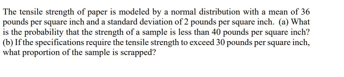 The tensile strength of paper is modeled by a normal distribution with a mean of 36
pounds per square inch and a standard deviation of 2 pounds per square inch. (a) What
is the probability that the strength of a sample is less than 40 pounds per square inch?
(b) If the specifications require the tensile strength to exceed 30 pounds per square inch,
what proportion of the sample is scrapped?
