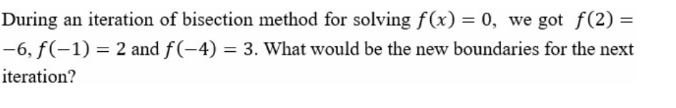 During an iteration of bisection method for solving f(x) = 0, we got f(2) =
-6, f(-1) = 2 and f(-4) = 3. What would be the new boundaries for the next
iteration?
