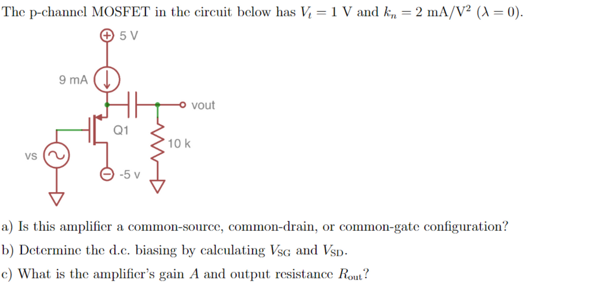 The p-channel MOSFET in the circuit below has V = 1 V and k, = 2 mA/V² (A = 0).
+ 5 V
9 mA (.
vout
Q1
10 k
VS
-5 v
a) Is this amplifier a common-source, common-drain, or common-gate configuration?
b) Determine the d.c. biasing by calculating VsG and Vsp.
c) What is the amplificr's gain A and output resistance Rout?
