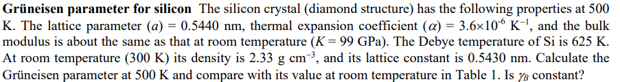 Grüneisen parameter for silicon The silicon crystal (diamond structure) has the following properties at 500
K. The lattice parameter (a) = 0.5440 nm, thermal expansion coefficient (a) = 3.6x106 K-', and the bulk
modulus is about the same as that at room temperature (K = 99 GPa). The Debye temperature of Si is 625 K.
At room temperature (300 K) its density is 2.33 g cm³, and its lattice constant is 0.5430 nm. Calculate the
Grüneisen parameter at 500 K and compare with its value at room temperature in Table 1. Is 3 constant?
