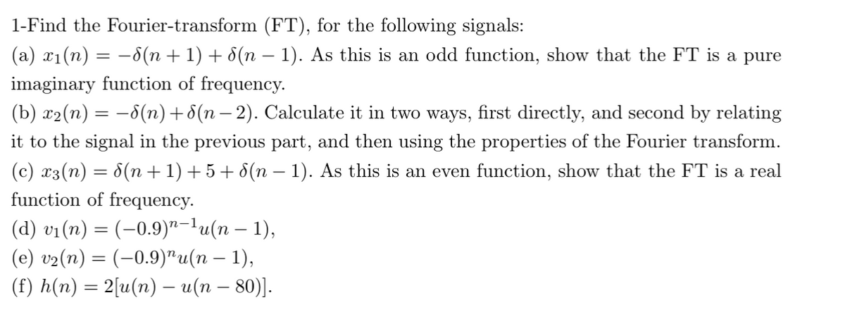 1-Find the Fourier-transform (FT), for the following signals:
(a) x1(n) = -8(n + 1) + 8(n –- 1). As this is an odd function, show that the FT is a pure
imaginary function of frequency.
(b) x2(n) = -8(n)+8(n – 2). Calculate it in two ways, first directly, and second by relating
it to the signal in the previous part, and then using the properties of the Fourier transform.
(c) x3(n) = 8(n + 1) + 5 + 8(n – 1). As this is an even function, show that the FT is a real
function of frequency.
(d) vi(n) = (–0.9)"-lu(n – 1),
(e) v2(n) = (-0.9)"u(n – 1),
(f) h(n) = 2[u(n) – u(n – 80)].
