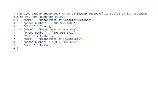 # the same sample phone book AFTER validatePhoneBook () is called on it, assuming
all errors have been corrected:
# [ { "name" : "Department of Computer science",
"phone number" : "306-966-4886",
"valid" : True ),
{ "name" : "Department of History",
"phone number" : "306.966.8712",
"valid" : False },
{ "name" : "Depar tment of Psychology",
"phone number" : "(306) 966-6657",
"valid" : False }
23
23
#3
23
#3
%23
