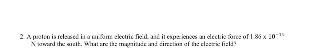 2. A proton is released in a uniform electric field, and it experiences an electric force of 1.86 x 10-14
N toward the south. What are the magnitude and direction of the electric field?
