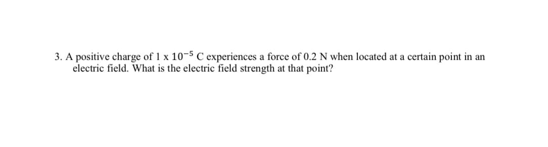 3. A positive charge of 1 x 10-5 C experiences a force of 0.2 N when located at a certain point in an
electric field. What is the electric field strength at that point?
