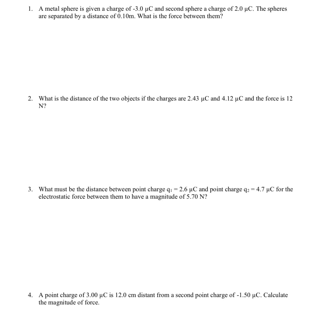 1. A metal sphere is given a charge of -3.0 µC and second sphere a charge of 2.0 µC. The spheres
are separated by a distance of 0.10m. What is the force between them?
2. What is the distance of the two objects if the charges are 2.43 µC and 4.12 µC and the force is 12
N?
3. What must be the distance between point charge q1 = 2.6 µC and point charge q2 = 4.7 µC for the
electrostatic force between them to have a magnitude of 5.70 N?
4. A point charge of 3.00 µC is 12.0 cm distant from a second point charge of -1.50 µC. Calculate
the magnitude of force.
