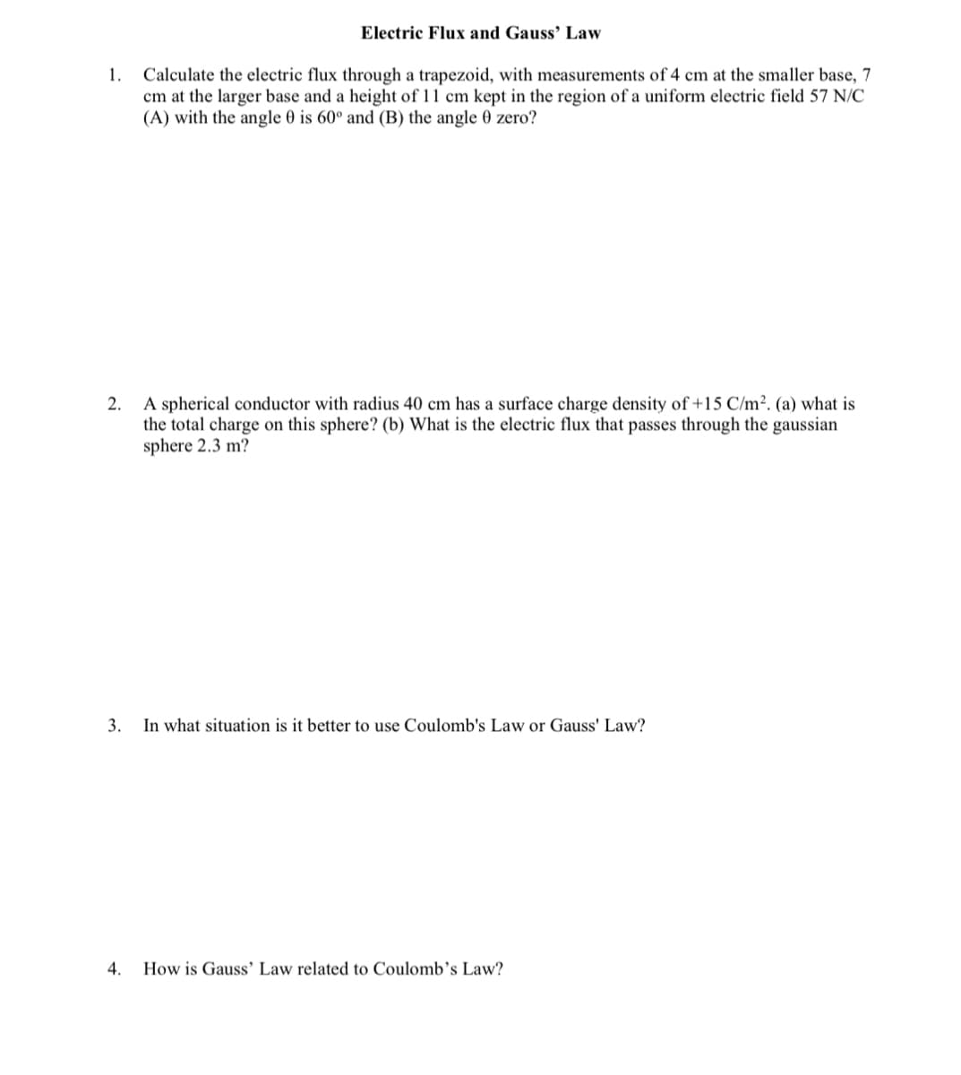 Electric Flux and Gauss’ Law
Calculate the electric flux through a trapezoid, with measurements of 4 cm at the smaller base, 7
cm at the larger base and a height of 11 cm kept in the region of a uniform electric field 57 N/C
(A) with the angle 0 is 60° and (B) the angle 0 zero?
1.
2. A spherical conductor with radius 40 cm has a surface charge density of +15 C/m². (a) what is
the total charge on this sphere? (b) What is the electric flux that passes through the gaussian
sphere 2.3 m?
3. In what situation is it better to use Coulomb's Law or Gauss' Law?
4.
How is Gauss' Law related to Coulomb’s Law?
