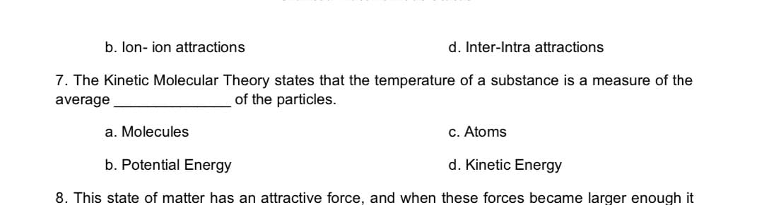 b. lon- ion attractions
d. Inter-Intra attractions
7. The Kinetic Molecular Theory states that the temperature of a substance is a measure of the
average
of the particles.
a. Molecules
c. Atoms
b. Potential Energy
d. Kinetic Energy
8. This state of matter has an attractive force, and when these forces became larger enough it
