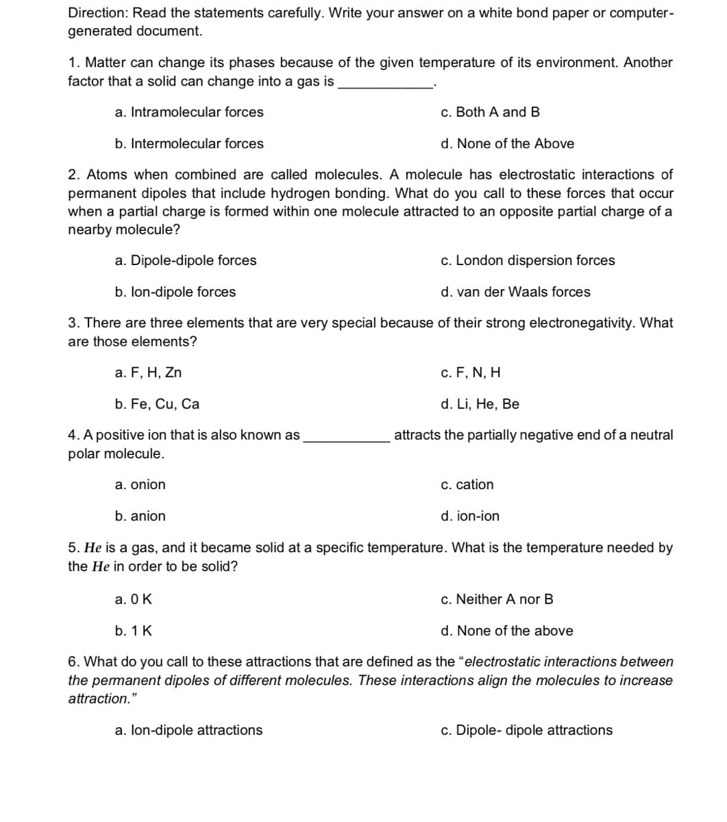 Direction: Read the statements carefully. Write your answer on a white bond paper or computer-
generated document.
1. Matter can change its phases because of the given temperature of its environment. Another
factor that a solid can change into a gas is
a. Intramolecular forces
c. Both A and B
b. Intermolecular forces
d. None of the Above
2. Atoms when combined are called molecules. A molecule has electrostatic interactions of
permanent dipoles that include hydrogen bonding. What do you call to these forces that occur
when a partial charge is formed within one molecule attracted to an opposite partial charge of a
nearby molecule?
a. Dipole-dipole forces
c. London dispersion forces
b. lon-dipole forces
d. van der Waals forces
3. There are three elements that are very special because of their strong electronegativity. What
are those elements?
a. F, H, Zn
c. F, N, H
b. Fe, Cu, Ca
d. Li, He, Be
4. A positive ion that is also known as
attracts the partially negative end of a neutral
polar molecule.
a. onion
C. cation
b. anion
d. ion-ion
5. He is a gas, and it became solid at a specific temperature. What is the temperature needed by
the He in order to be solid?
a. 0 K
c. Neither A nor B
b. 1 K
d. None of the above
6. What do you call to these attractions that are defined as the "electrostatic interactions between
the permanent dipoles of different molecules. These interactions align the molecules to increase
attraction."
a. lon-dipole attractions
c. Dipole- dipole attractions
