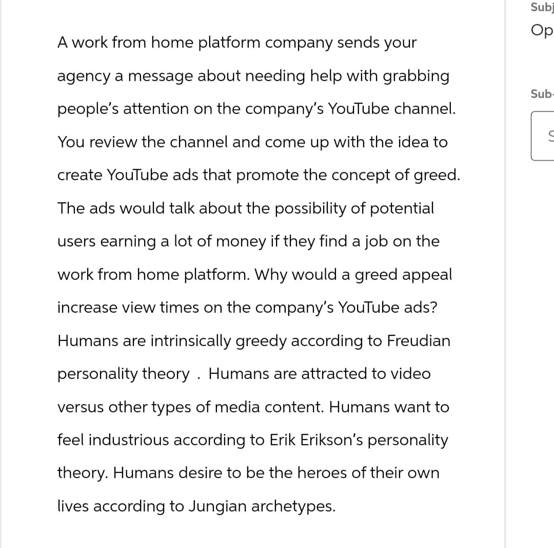 A work from home platform company sends your
agency a message about needing help with grabbing
people's attention on the company's YouTube channel.
You review the channel and come up with the idea to
create YouTube ads that promote the concept of greed.
The ads would talk about the possibility of potential
users earning a lot of money if they find a job on the
work from home platform. Why would a greed appeal
increase view times on the company's YouTube ads?
Humans are intrinsically greedy according to Freudian
personality theory. Humans are attracted to video
versus other types of media content. Humans want to
feel industrious according to Erik Erikson's personality
theory. Humans desire to be the heroes of their own
lives according to Jungian archetypes.
Subj
Ор
Sub-