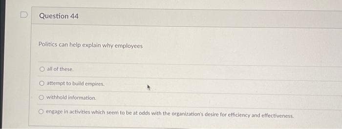 Question 44
Politics can help explain why employees
O all of these.
O attempt to build empires.
withhold information.
O engage in activities which seem to be at odds with the organization's desire for efficiency and effectiveness.