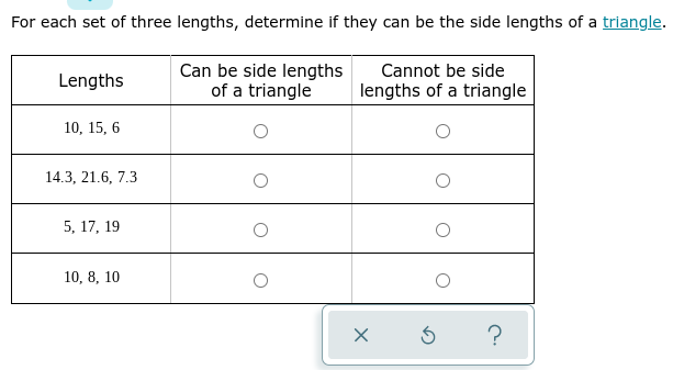 For each set of three lengths, determine if they can be the side lengths of a triangle.
Can be side lengths
of a triangle
Cannot be side
Lengths
lengths of a triangle
10, 15, 6
14.3, 21.6, 7.3
5, 17, 19
10, 8, 10
?
