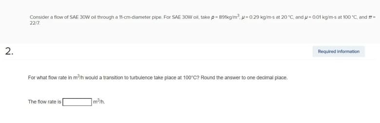 Consider a flow of SAE 30W oil through a 11-cm-diameter pipe. For SAE 30W oill, take p = 891kg/m³, p=0.29 kg/m-s at 20 °C, and = 0.01 kg/m-s at 100 °C, and 7-
22/7
2.
Required information
For what flow rate in m³/h would a transition to turbulence take place at 100°C? Round the answer to one decimal place.
The flow rate is
m³/h.