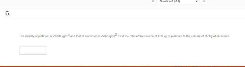 Question 6 (of 8)
6.
The density of platinum is 21500 kg/m³ and that of aluminum is 2702 kg/m³. Find the ratio of the volume of 1.80 kg of platinum to the volume of 1.17 kg of aluminum.