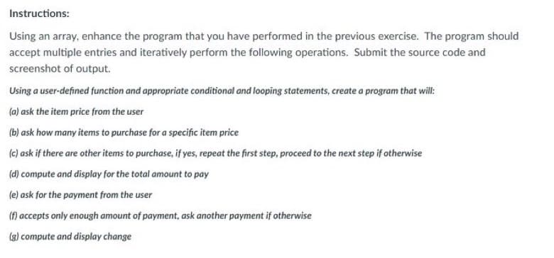 Instructions:
Using an array, enhance the program that you have performed in the previous exercise. The program should
accept multiple entries and iteratively perform the following operations. Submit the source code and
screenshot of output.
Using a user-defined function and appropriate conditional and looping statements, create a program that will:
(a) ask the item price from the user
(b) ask how many items to purchase for a specific item price
(c) ask if there are other items to purchase, if yes, repeat the first step, proceed to the next step if otherwise
(d) compute and display for the total amount to pay
(e) ask for the payment from the user
(f) accepts only enough amount of payment, ask another payment if otherwise
(3) compute and display change