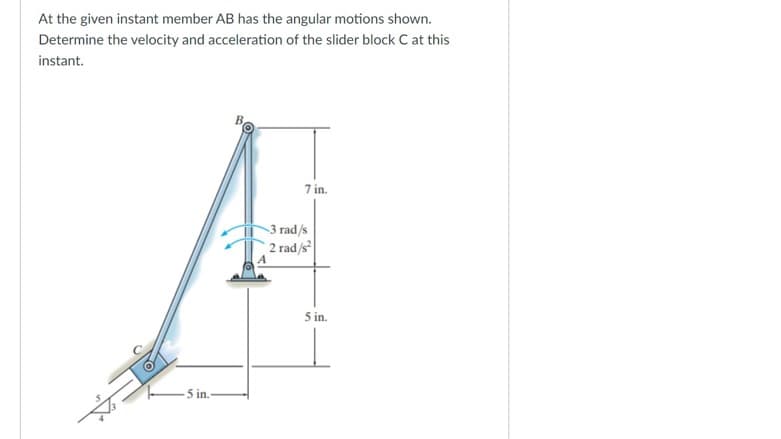 At the given instant member AB has the angular motions shown.
Determine the velocity and acceleration of the slider block C at this
instant.
7 in.
-5 in.-
-3 rad/s
2 rad/s²
5 in.