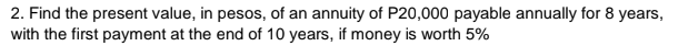 2. Find the present value, in pesos, of an annuity of P20,000 payable annually for 8 years,
with the first payment at the end of 10 years, if money is worth 5%
