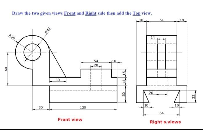 Draw the two given views Front and Right side then add the Top view.
18
54
18
R30
14
54
20
10,
30
20
10
10
30
120
64
Front view
Right s.views
030
09
