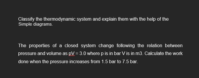 Classify the thermodynamic system and explain them with the help of the
Simple diagrams.
The properties of a closed system change following the relation between
pressure and volume as pV = 3.0 where p is in bar V is in m3. Calculate the work
done when the pressure increases from 1.5 bar to 7.5 bar.
