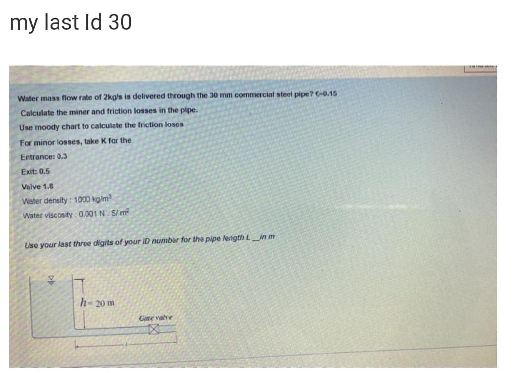 my last Id 30
Water mass flow rate of 2kg/s is delivered through the 30 mm commercial steel pipe? -0.15
Calculate the miner and friction losses in the pipe.
Use moody chart to calculate the friction loses
For minor losses, take K for the
Entrance: 0.3
Exit: 0.5
Valve 1.8
Water density: 1000 kg/m?
Water viscosity : 0.001 N. S/ m²
Use your last three digits of your ID number for the pipe length L_in m
h-20 m
Gate valve
