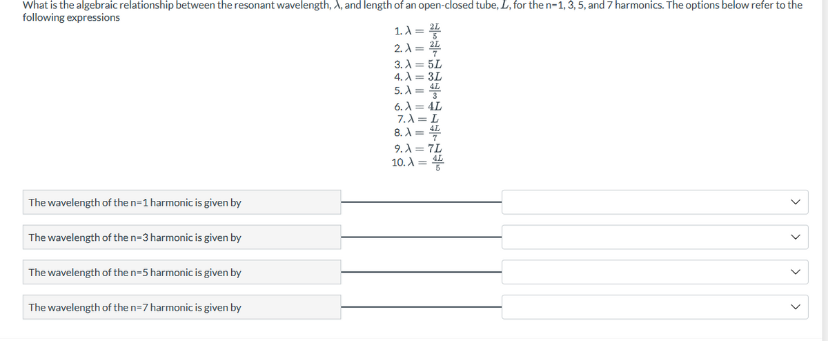 What is the algebraic relationship between the resonant wavelength, X, and length of an open-closed tube, L, for the n=1, 3, 5, and 7 harmonics. The options below refer to the
following expressions
The wavelength of the n=1 harmonic is given by
The wavelength of the n=3 harmonic is given by
The wavelength of the n=5 harmonic is given by
The wavelength of the n-7 harmonic is given by
1. λ = 2L
2. λ = 2L
3. λ = 5L
4.3L
5. λ = 4
6. λ = 4L
7.λ = L
8. λ = 4
9.λ = 7L
10. = 4L
>
s
s