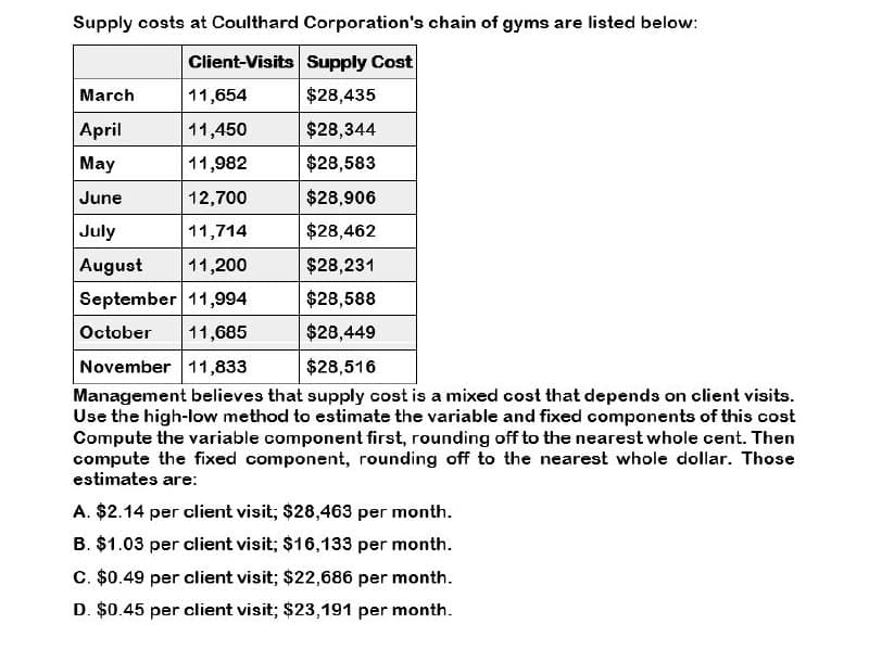 Supply costs at Coulthard Corporation's chain of gyms are listed below:
Client-Visits Supply Cost
March
11,654
$28,435
April
11,450
$28,344
May
11,982
$28,583
June
12,700
$28,906
July
11,714
$28,462
August
11,200
$28,231
September 11,994
$28,588
October 11,685
$28,449
November 11,833
$28,516
Management believes that supply cost is a mixed cost that depends on client visits.
Use the high-low method to estimate the variable and fixed components of this cost
Compute the variable component first, rounding off to the nearest whole cent. Then
compute the fixed component, rounding off to the nearest whole dollar. Those
estimates are:
A. $2.14 per client visit; $28,463 per month.
B. $1.03 per client visit; $16,133 per month.
C. $0.49 per client visit; $22,686 per month.
D. $0.45 per client visit; $23,191 per month.