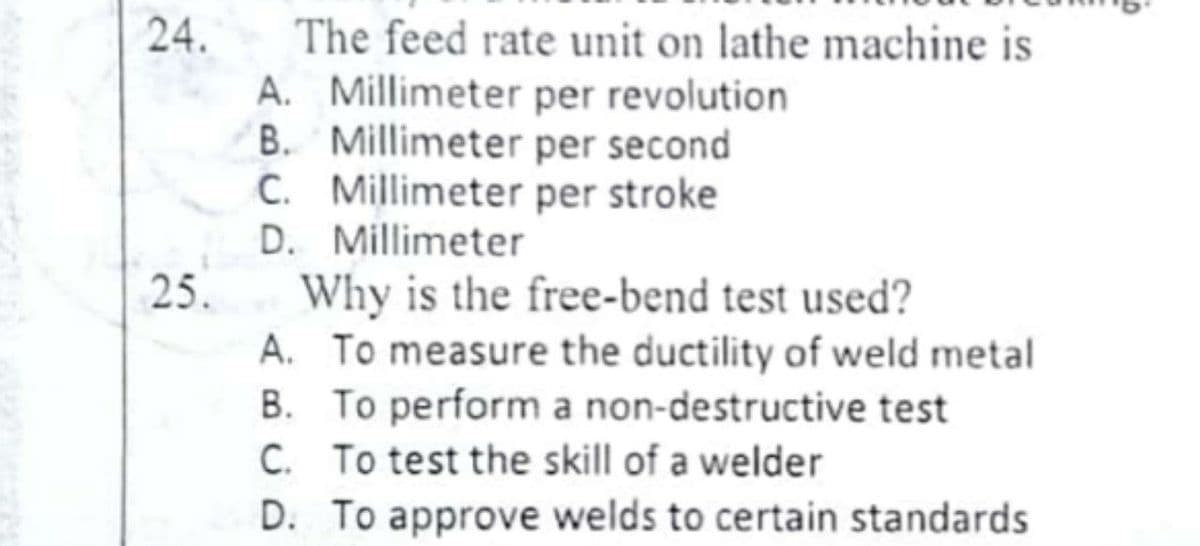 24.
The feed rate unit on lathe machine is
A. Millimeter per revolution
B. Millimeter per second
C. Millimeter per stroke
D. Millimeter
25.
Why is the free-bend test used?
A. To measure the ductility of weld metal
B. To perform a non-destructive test
C. To test the skill of a welder
D. To approve welds to certain standards
