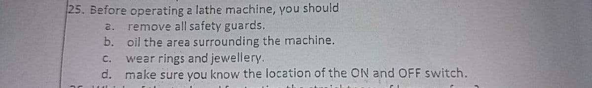 25. Before operating a lathe machine, you should
remove all safety guards.
b. oil the area surrounding the machine.
wear rings and jewellery.
d. make sure you know the location of the ON and OFF switch.
2.
C.
