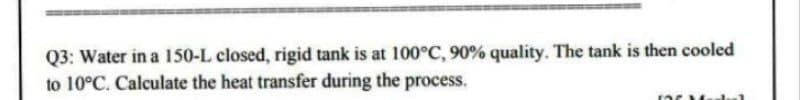 Q3: Water in a 150-L closed, rigid tank is at 100°C, 90% quality. The tank is then cooled
to 10°C. Calculate the heat transfer during the process.
