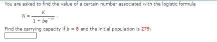 You are asked to find the value of a certain number associated with the logistic formula
K
N =
1+ be
Find the carrying capacity if b = 8 and the initial population is 279.
