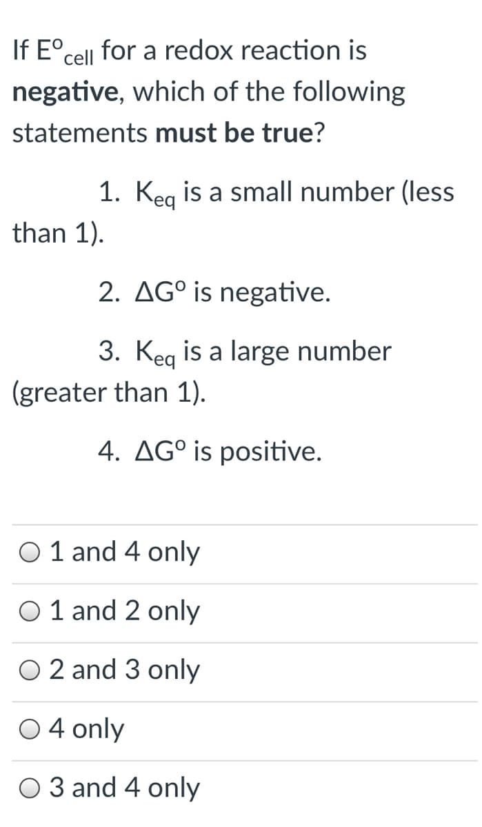 If E°cell for a redox reaction is
negative, which of the following
statements must be true?
1. Keg is a small number (less
than 1).
2. AG° is negative.
3. Keg is a large number
(greater than 1).
4. AG° is positive.
O 1 and 4 only
O 1 and 2 only
O 2 and 3 only
O4 only
O 3 and 4 only
