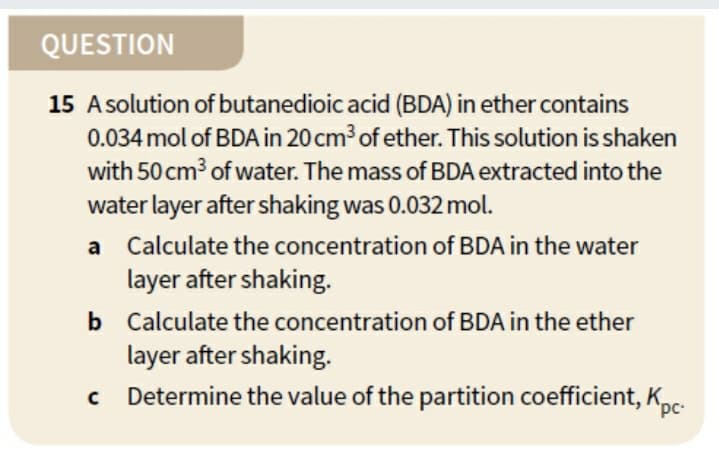 QUESTION
15 Asolution of butanedioic acid (BDA) in ether contains
0.034 mol of BDA in 20 cm³ of ether. This solution is shaken
with 50 cm of water. The mass of BDA extracted into the
water layer after shaking was 0.032 mol.
a Calculate the concentration of BDA in the water
layer after shaking.
b Calculate the concentration of BDA in the ether
layer after shaking.
Determine the value of the partition coefficient, Kpc.
