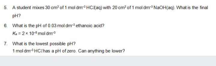 5. A student mixes 30 cm³ of 1 mol dm HC{aq) with 20 cm³ of 1 mol dm-3 NaOH(aq). What is the final
pH?
6. What is the pH of 0.03 mol dm-³ ethanoic acid?
Ka = 2 x 10-5 mol dm
7. What is the lowest possible pH?
1 mol dm- HClhas a pH of zero. Can anything be lower?
