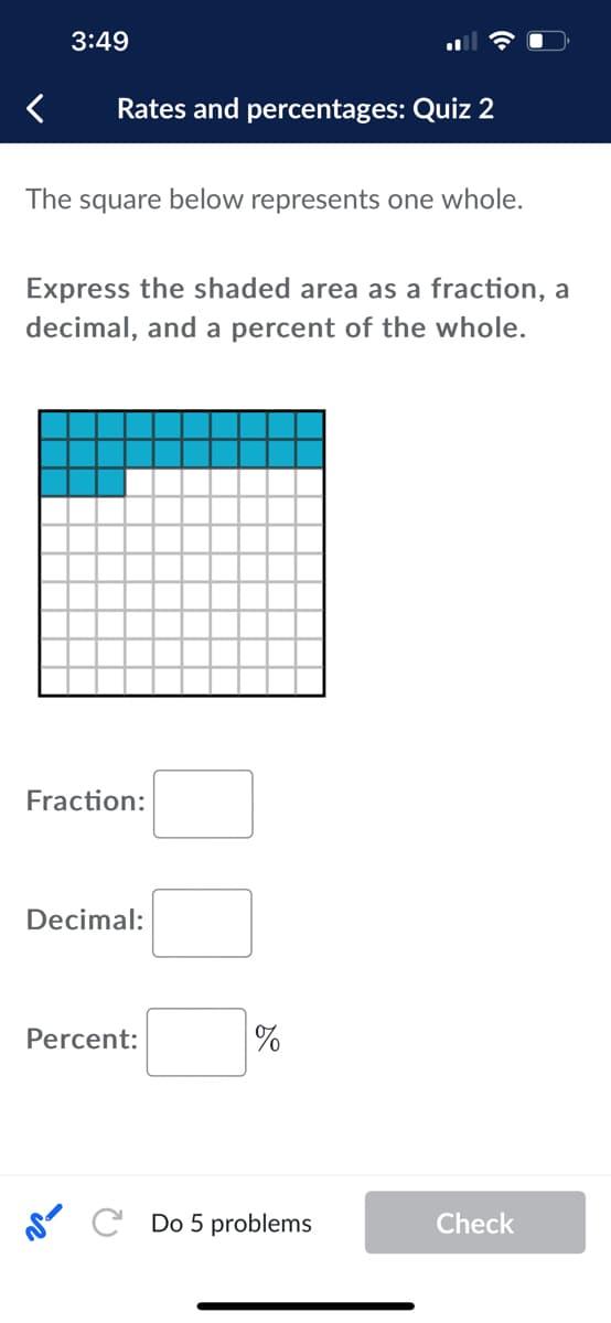 3:49
Rates and percentages: Quiz 2
The square below represents one whole.
Express the shaded area as a fraction, a
decimal, and a percent of the whole.
Fraction:
Decimal:
Percent:
%
SC Do 5 problems
Check