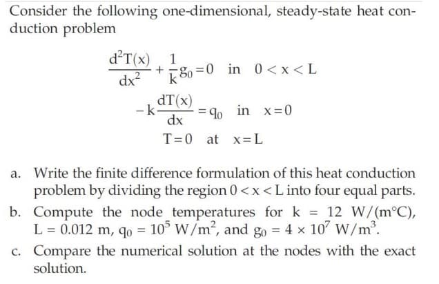 Consider the following one-dimensional, steady-state heat con-
duction problem
d²T(x) 1
dx²
80=0 in 0<x<L
dT (x)
dx
T=0 at x=L
-k.
= 90 in x=0
a. Write the finite difference formulation of this heat conduction
problem by dividing the region 0<x< L into four equal parts.
b. Compute the node temperatures for k = 12 W/(m°C),
L = 0.012 m, qo= 105 W/m², and go = 4 x 10² W/m³.
c.
Compare the numerical solution at the nodes with the exact
solution.