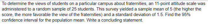 To determine the views of students on a particular campus about fraternities, an 11-point attitude scale was
administered to a random sample of 25 students. This survey yielded a sample mean of 5 (the higher the
score, the more favorable the view of the fraternities) and a standard deviation of 1.5. Find the 95%
confidence interval for the population mean. Write a concluding statement.
