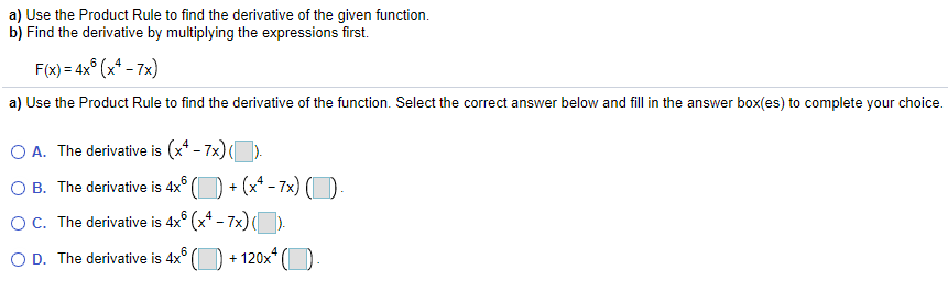 a) Use the Product Rule to find the derivative of the given function.
b) Find the derivative by multiplying the expressions first.
F(x) = 4x° (x* - 7x)
a) Use the Product Rule to find the derivative of the function. Select the correct answer below and fill in the answer box(es) to complete your choice.
O A. The derivative is (x* - 7x) ().
O B. The derivative is 4x° () + (x* - 7x) (D-
OC. The derivative is 4x° (x* – 7x) ().
-
O D. The derivative is 4x°
6
+ 120x*
