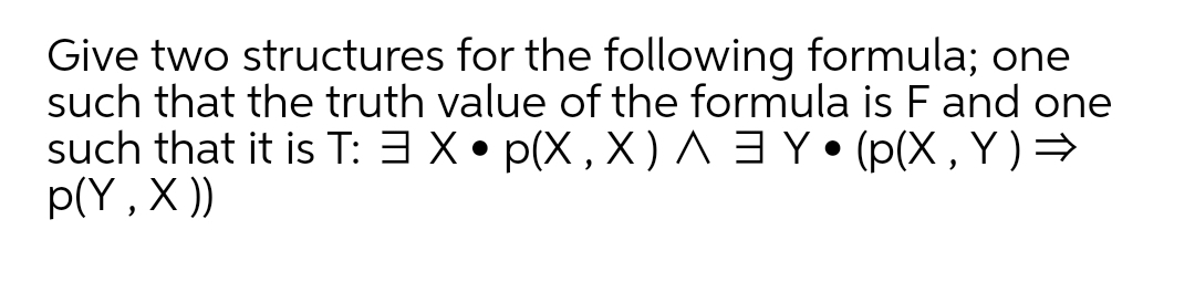 Give two structures for the following formula; one
such that the truth value of the formula is F and one
such that it is T: 3 X• p(X , X ) ^ 3 Y• (p(X , Y ) =
p(Y , X ))
