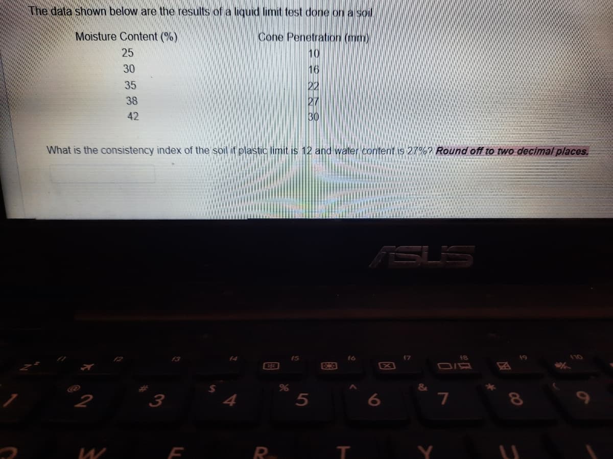 Nhe data shown below are the results of a liquid limit test done on a soil
Moisture Content (%)
Cone Penetration (mm)
25
10
30
16
35
22
27
30
38
42
What is the consistency index of the soil if plastic limit is 12 and water content is 27%? Round off to two decimal places.
RSU'S
f3
f5
f6
18
X
6
7
W
R
