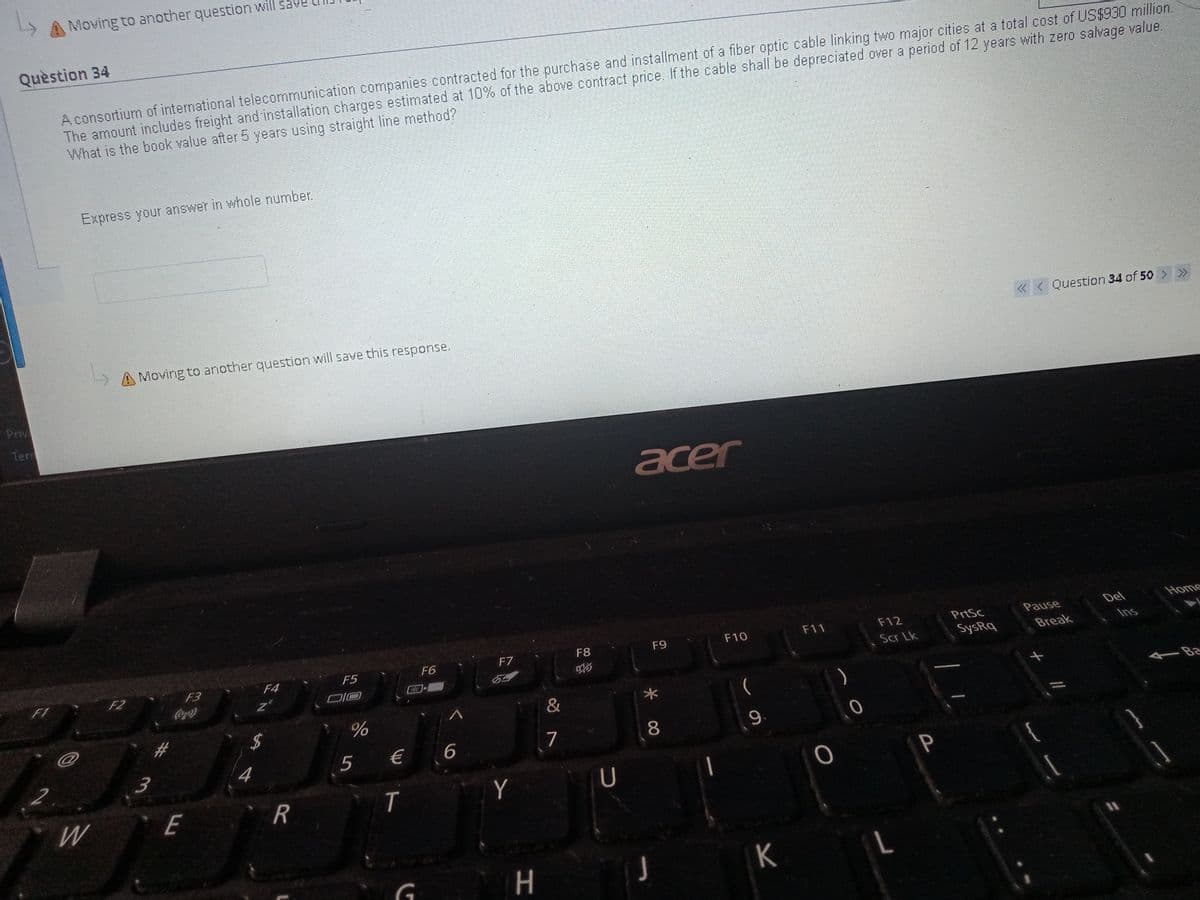 Moving to another question will sa
Quèstion 34
A consortium of international telecommunication companies contracted for the purchase and installment of a fiber optic cable linking two major cities at a total cost of US$930 million.
The amount includes freight and installation charges estimated at 10% of the above contract price. If the cable shall be depreciated over a period of 12 years with zero salvage value.
What is the book value after 5 years using straight line method?
Express your answer in whole number.
« < Question 34 of 50
>>
A Moving to another question will save this response,
Priv
Term
acer
Del
Home
F11
F12
PrtSc
Pause
F7
F8
F9
F10
Ins
F4
F5
F6
Scr Lk
SysRq
Break
F1
F2
F3
54
Coca)
&
Ba
%
7
8
9.
4
5
€ 6
P
W
E
Y
%3D
K
//
3.
