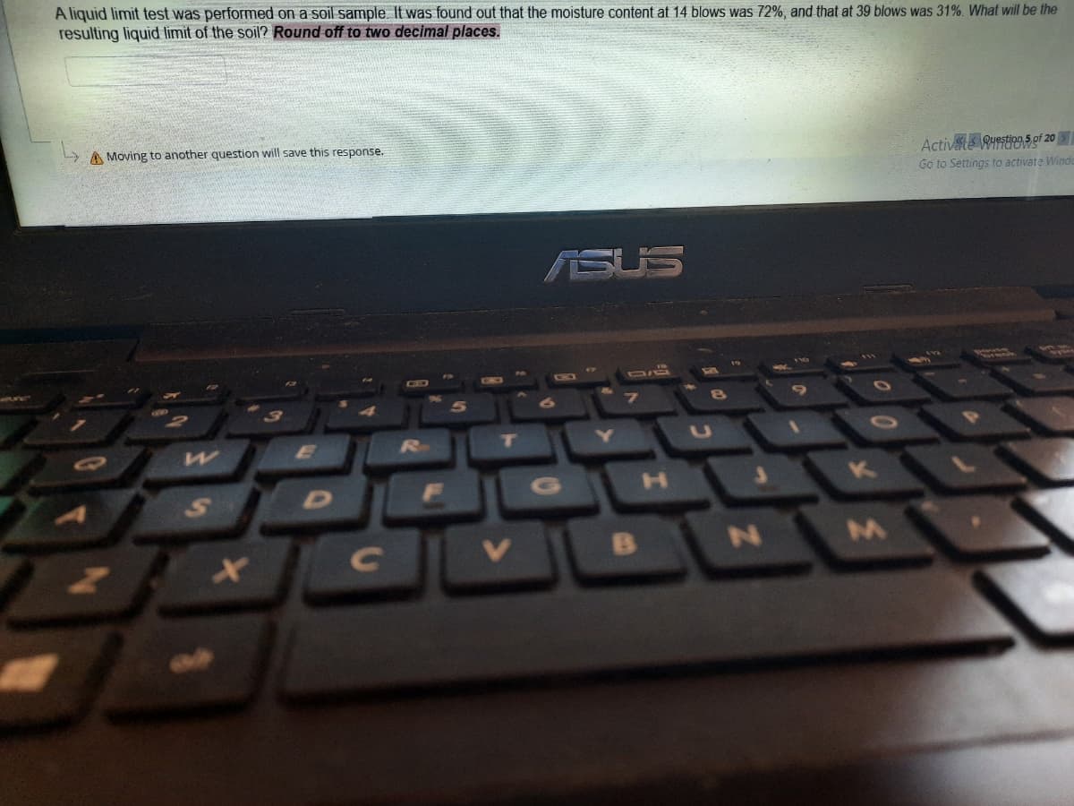 A liquid limit test was performed on a soil sample It was found out that the moisture content at 14 blows was 72%, and that at 39 blows was 31%. What will be the
resulting liquid limit of the soil? Round off to two decimal places.
A Moving to another question will save this response.
Activats Ruestion 5 of 20
Go to Settings to activate Winde
ASUS
CO
CIB
Ro
D
G
34

