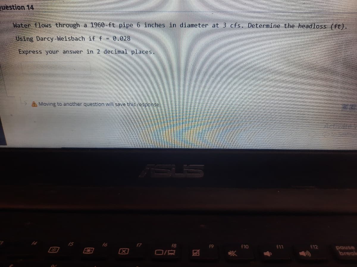 uestion 14
Water flows through a 1960-ft pipe 6 inches in diameter at 3 cfs. Determine the headloss (ft).
Using Darcy-Weisbach if f
0.028
Express your answer in 2 decimal places.
Moving to another question will save this response,
f7
f8
f10
f11
112
E3
pause
break
国
因
