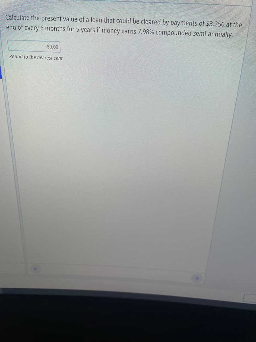 Calculate the present value of a loan that could be cleared by payments of $3,250 at the
end of every 6 months for 5 years if money earns 7.98% compounded semi-annually.
$0.00
Round to the nearest cent
