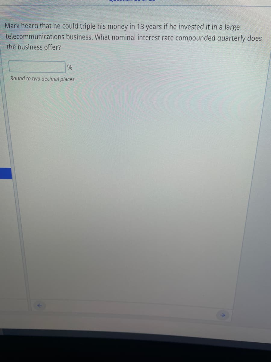 Mark heard that he could triple his money in 13 years if he invested it in a large
business. What nominal interest rate compounded quarterly does
telecommunications
the business offer?
%
Round to two decimal places