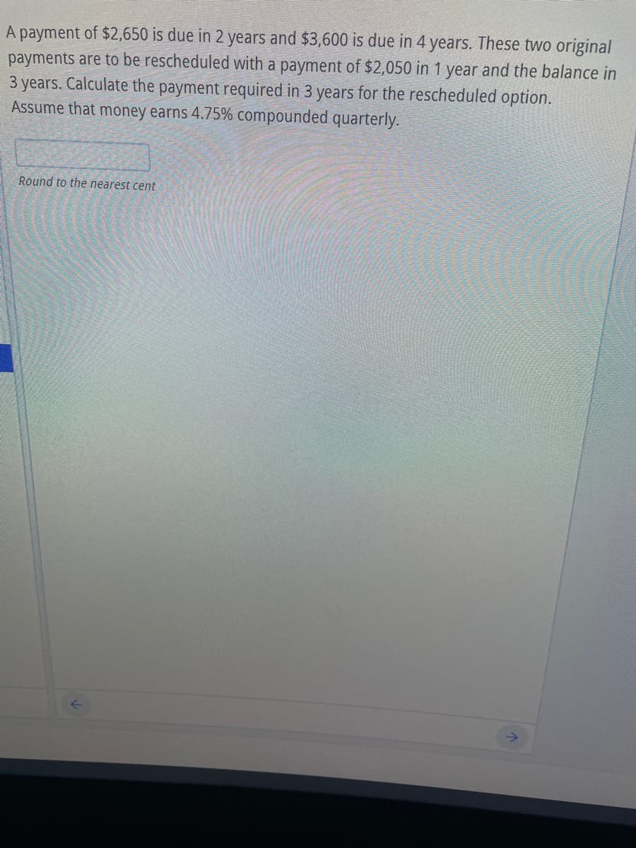 A payment of $2,650 is due in 2 years and $3,600 is due in 4 years. These two original
payments are to be rescheduled with a payment of $2,050 in 1 year and the balance in
3 years. Calculate the payment required in 3 years for the rescheduled option.
Assume that money earns 4.75% compounded quarterly.
Round to the nearest cent