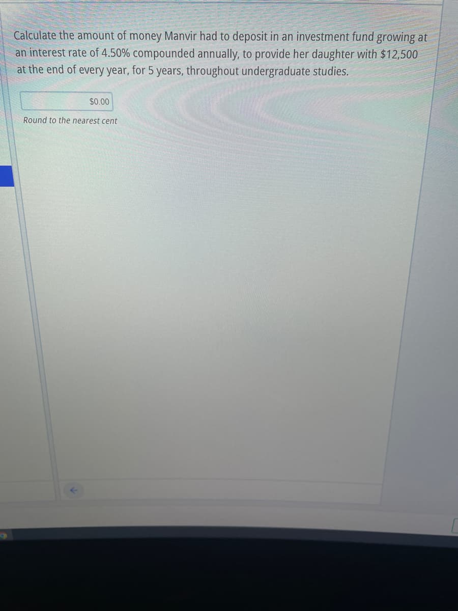 Calculate the amount of money Manvir had to deposit in an investment fund growing at
an interest rate of 4.50% compounded annually, to provide her daughter with $12,500
at the end of every year, for 5 years, throughout undergraduate studies.
$0.00
Round to the nearest cent