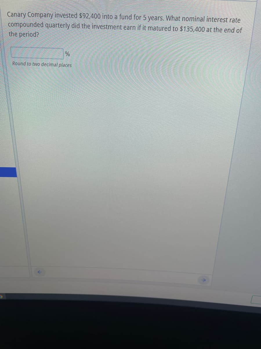Canary Company invested $92,400 into a fund for 5 years. What nominal interest rate
compounded quarterly did the investment earn if it matured to $135,400 at the end of
the period?
%
Round to two decimal places