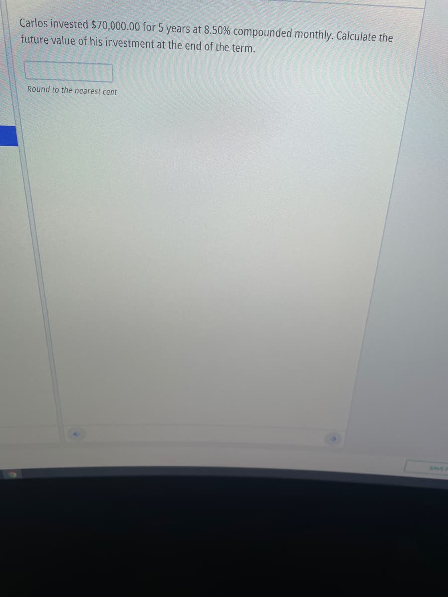 Carlos invested $70,000.00 for 5 years at 8.50% compounded monthly. Calculate the
future value of his investment at the end of the term.
Round to the nearest cent