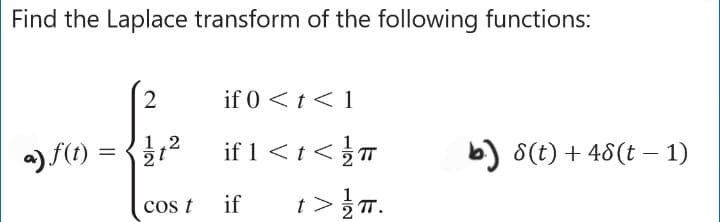 Find the Laplace transform of the following functions:
2
|--for
1,2
=
a) f(t) =
2
COS t
if 0 < t < 1
if 1 < t <T
if t> (π.
TT.
b) 8(t) + 48 (t− 1)