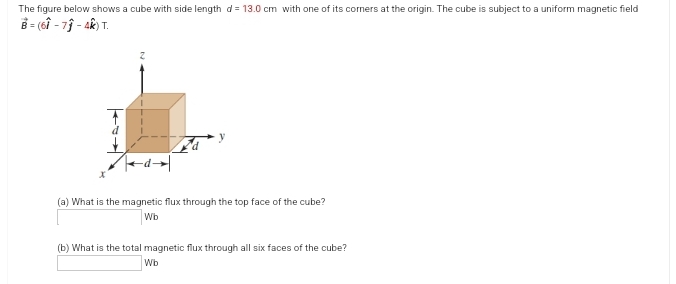 The figure below shows a cube with side length d= 13.0 cm with one of its corners at the origin. The cube is subject to a uniform magnetic field
B = (61 - 71 - 4k) T.
(a) What is the magnetic flux through the top face of the cube?
Wb
(b) What is the total magnetic flux through all six faces of the cube?
Wb