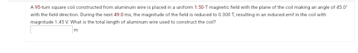 A 95-turn square coil constructed from aluminum wire is placed in a uniform 1.50-T magnetic field with the plane of the coil making an angle of 45.0°
with the field direction. During the next 49.0 ms, the magnitude of the field is reduced to 0.300 T, resulting in an induced emf in the coil with
magnitude 1.45 V. What is the total length of aluminum wire used to construct the coil?
m